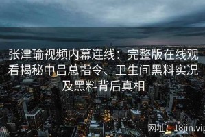 张津瑜视频内幕连线：完整版在线观看揭秘中吕总指令、卫生间黑料实况及黑料背后真相