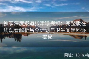 独家深度报道张津瑜视频：完整版在线观看解析吕总计划与卫生间黑料逐一揭秘