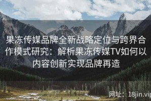 果冻传媒品牌全新战略定位与跨界合作模式研究：解析果冻传媒TV如何以内容创新实现品牌再造