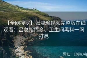 【全网搜罗】张津瑜视频完整版在线观看：吕总指挥令、卫生间黑料一网打尽