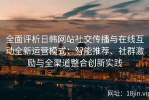 全面评析日韩网站社交传播与在线互动全新运营模式：智能推荐、社群激励与全渠道整合创新实践