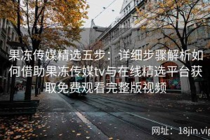 果冻传媒精选五步：详细步骤解析如何借助果冻传媒tv与在线精选平台获取免费观看完整版视频