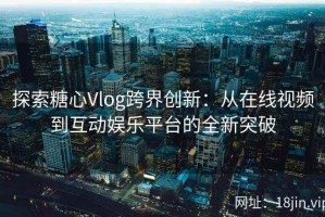 探索糖心Vlog跨界创新：从在线视频到互动娱乐平台的全新突破