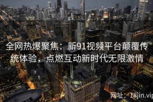 全网热爆聚焦：新91视频平台颠覆传统体验，点燃互动新时代无限激情