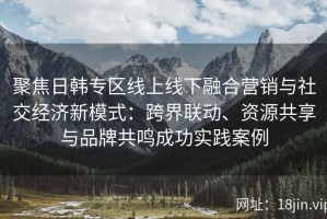 聚焦日韩专区线上线下融合营销与社交经济新模式：跨界联动、资源共享与品牌共鸣成功实践案例