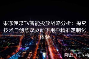 果冻传媒TV智能投放战略分析：探究技术与创意双驱动下用户精准定制化体验