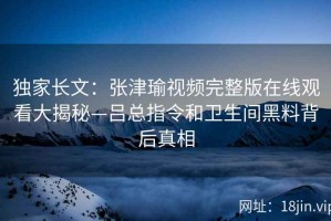 独家长文：张津瑜视频完整版在线观看大揭秘—吕总指令和卫生间黑料背后真相