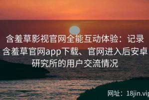 含羞草影视官网全能互动体验：记录含羞草官网app下载、官网进入后安卓研究所的用户交流情况
