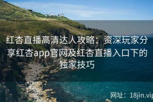 红杏直播高清达人攻略：资深玩家分享红杏app官网及红杏直播入口下的独家技巧