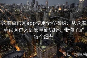 含羞草官网app使用全程揭秘：从含羞草官网进入到安卓研究所，带你了解每个细节