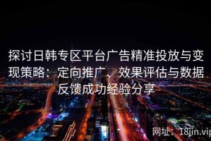 探讨日韩专区平台广告精准投放与变现策略：定向推广、效果评估与数据反馈成功经验分享