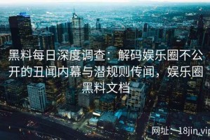 黑料每日深度调查：解码娱乐圈不公开的丑闻内幕与潜规则传闻，娱乐圈黑料文档