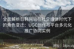 全面解析日韩网站在社交媒体时代下的角色变迁：UGC创作与平台多元化推广协同实例