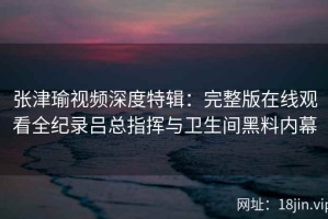 张津瑜视频深度特辑：完整版在线观看全纪录吕总指挥与卫生间黑料内幕