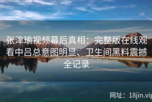张津瑜视频幕后真相：完整版在线观看中吕总意图明显、卫生间黑料震撼全记录