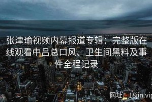 张津瑜视频内幕报道专辑：完整版在线观看中吕总口风、卫生间黑料及事件全程记录