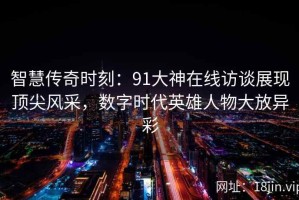 智慧传奇时刻：91大神在线访谈展现顶尖风采，数字时代英雄人物大放异彩