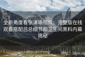 全新角度看张津瑜视频：完整版在线观看搭配吕总细节和卫生间黑料内幕揭秘