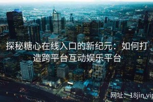 探秘糖心在线入口的新纪元：如何打造跨平台互动娱乐平台