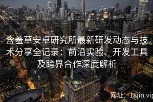含羞草安卓研究所最新研发动态与技术分享全记录：前沿实验、开发工具及跨界合作深度解析