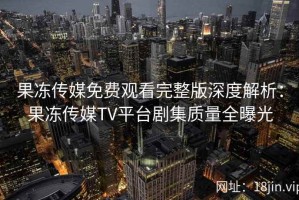果冻传媒免费观看完整版深度解析：果冻传媒TV平台剧集质量全曝光