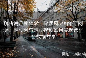 解析用户新体验：聚焦麻豆app官网版、麻豆网与麻豆视频如何实现跨平台数据共享