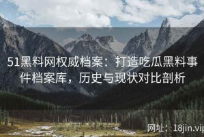 51黑料网权威档案：打造吃瓜黑料事件档案库，历史与现状对比剖析