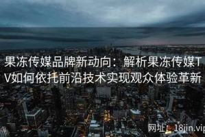 果冻传媒品牌新动向：解析果冻传媒TV如何依托前沿技术实现观众体验革新