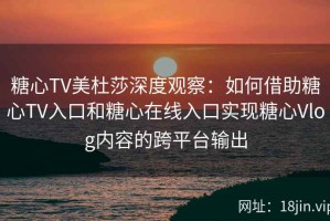 糖心TV美杜莎深度观察：如何借助糖心TV入口和糖心在线入口实现糖心Vlog内容的跨平台输出