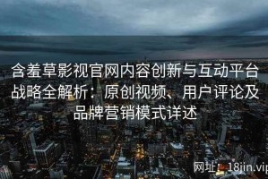 含羞草影视官网内容创新与互动平台战略全解析：原创视频、用户评论及品牌营销模式详述