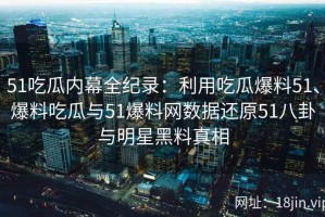 51吃瓜内幕全纪录：利用吃瓜爆料51、爆料吃瓜与51爆料网数据还原51八卦与明星黑料真相