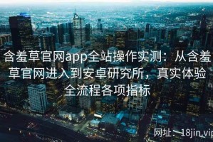 含羞草官网app全站操作实测：从含羞草官网进入到安卓研究所，真实体验全流程各项指标