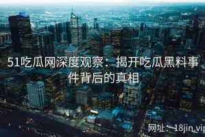 51吃瓜网深度观察：揭开吃瓜黑料事件背后的真相