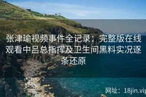 张津瑜视频事件全记录：完整版在线观看中吕总指挥及卫生间黑料实况逐条还原