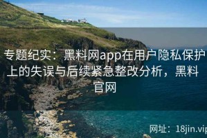 专题纪实：黑料网app在用户隐私保护上的失误与后续紧急整改分析，黑料 官网