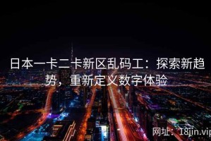 日本一卡二卡新区乱码工：探索新趋势，重新定义数字体验