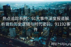 热点追踪系列：91大事件深度报道解析背后历史逻辑与时代密码，91192事件