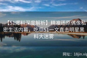 【51爆料深度解析】精准还原偶像私密生活内幕，吃瓜51一文直击明星黑料大迷雾