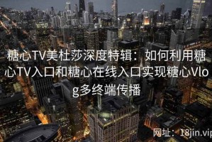 糖心TV美杜莎深度特辑：如何利用糖心TV入口和糖心在线入口实现糖心Vlog多终端传播
