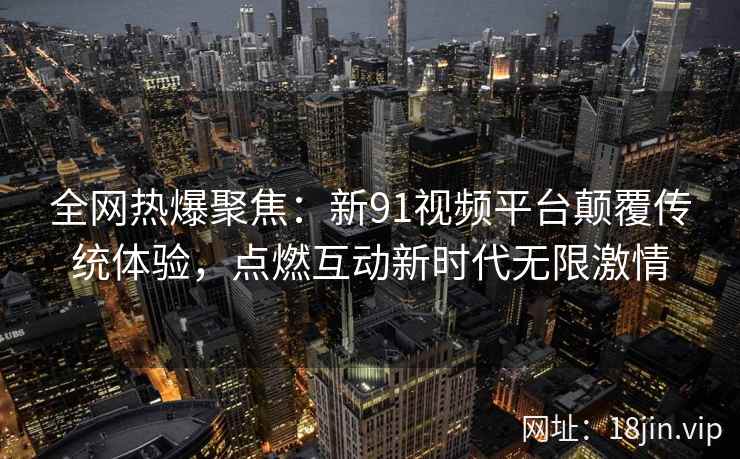 全网热爆聚焦:新91视频平台颠覆传统体验,点燃互动新时代无限激情 全网热爆聚焦:新91视频平台颠覆传统体验,点燃互动新时代无限激情