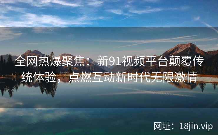 全网热爆聚焦:新91视频平台颠覆传统体验,点燃互动新时代无限激情 全网热爆聚焦:新91视频平台颠覆传统体验,点燃互动新时代无限激情