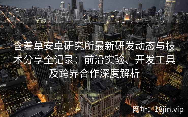 含羞草安卓研究所最新研发动态与技术分享全记录:前沿实验、开发工具及跨界合作深度解析 含羞草安卓研究所最新研发动态与技术分享全记录:前沿实验、开发工具及跨界合作深度解析