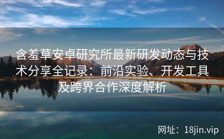 含羞草安卓研究所最新研发动态与技术分享全记录:前沿实验、开发工具及跨界合作深度解析 含羞草安卓研究所最新研发动态与技术分享全记录:前沿实验、开发工具及跨界合作深度解析