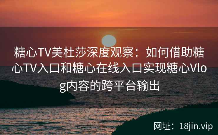 糖心TV美杜莎深度观察：如何借助糖心TV入口和糖心在线入口实现糖心Vlog内容的跨平台输出