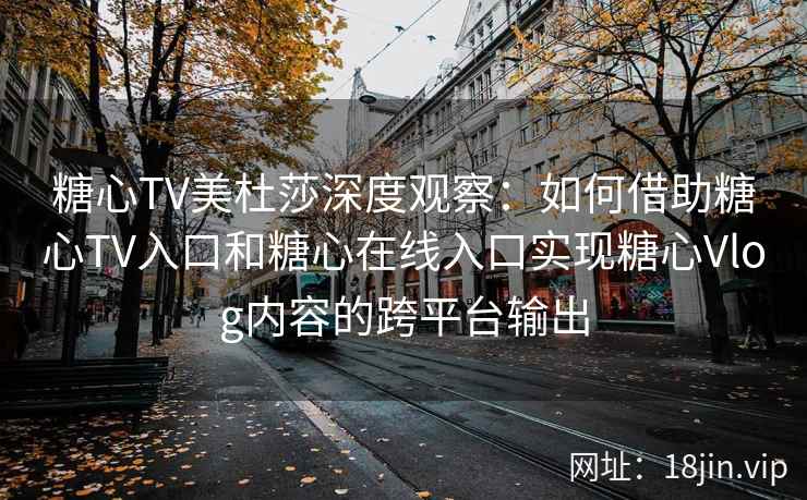 糖心TV美杜莎深度观察：如何借助糖心TV入口和糖心在线入口实现糖心Vlog内容的跨平台输出