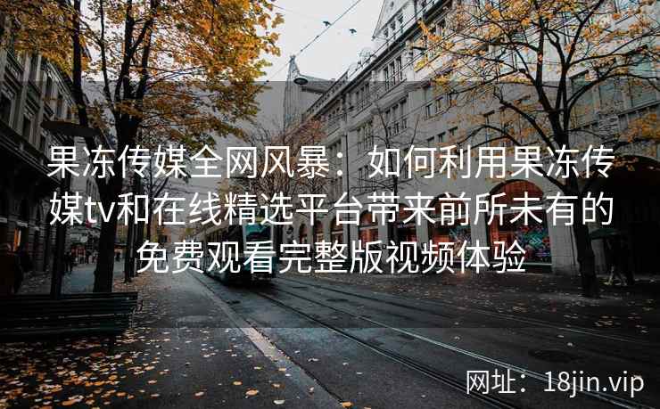 果冻传媒全网风暴:如何利用果冻传媒tv和在线精选平台带来前所未有的免费观看完整版视频体验 果冻传媒全网风暴:如何利用果冻传媒tv和在线精选平台带来前所未有的免费观看完整版视频体验