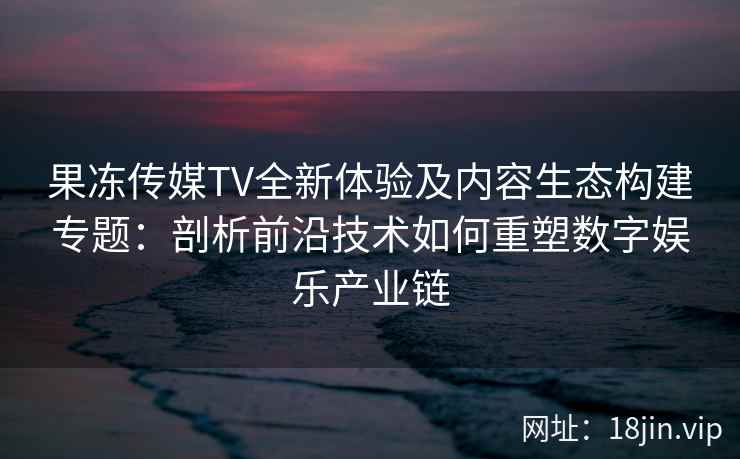 果冻传媒TV全新体验及内容生态构建专题:剖析前沿技术如何重塑数字娱乐产业链 果冻传媒TV全新体验及内容生态构建专题:剖析前沿技术如何重塑数字娱乐产业链