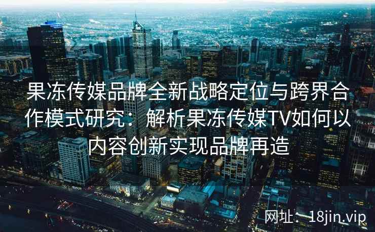 果冻传媒品牌全新战略定位与跨界合作模式研究:解析果冻传媒TV如何以内容创新实现品牌再造 果冻传媒品牌全新战略定位与跨界合作模式研究:解析果冻传媒TV如何以内容创新实现品牌再造