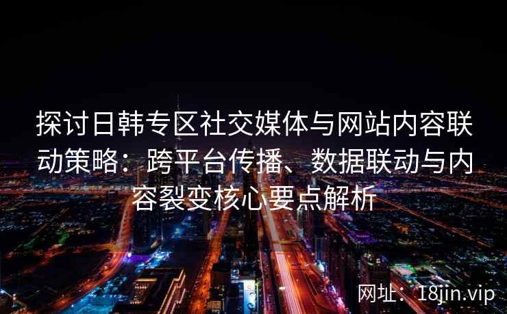 探讨日韩专区社交媒体与网站内容联动策略:跨平台传播、数据联动与内容裂变核心要点解析 探讨日韩专区社交媒体与网站内容联动策略:跨平台传播、数据联动与内容裂变核心要点解析