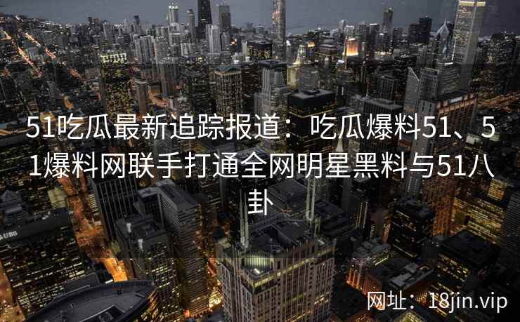 51吃瓜最新追踪报道:吃瓜爆料51、51爆料网联手打通全网明星黑料与51八卦 51吃瓜最新追踪报道:吃瓜爆料51、51爆料网联手打通全网明星黑料与51八卦